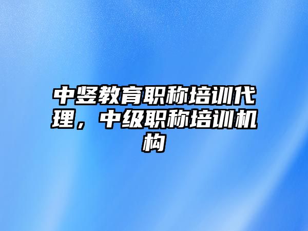 中豎教育職稱培訓代理，中級職稱培訓機構